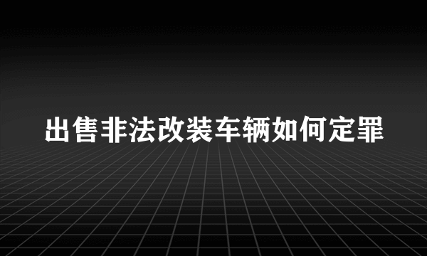 出售非法改装车辆如何定罪