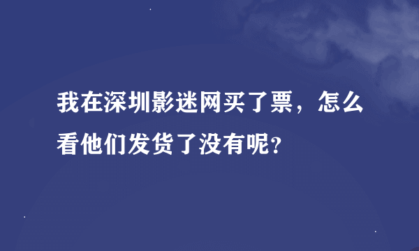 我在深圳影迷网买了票，怎么看他们发货了没有呢？