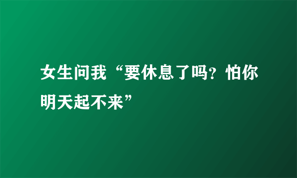 女生问我“要休息了吗？怕你明天起不来”