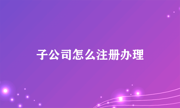 子公司怎么注册办理