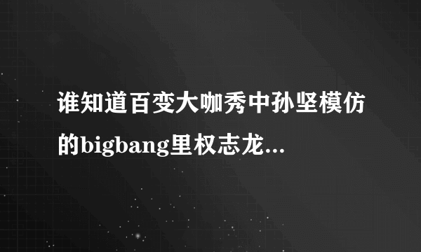 谁知道百变大咖秀中孙坚模仿的bigbang里权志龙的是他哪段视频？