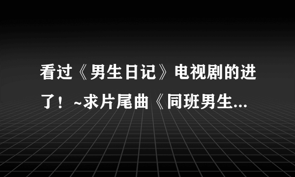 看过《男生日记》电视剧的进了！~求片尾曲《同班男生》的歌词了！~