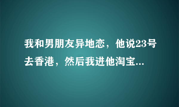 我和男朋友异地恋，他说23号去香港，然后我进他淘宝发现前两天买了很多避孕套，心里都在发抖，而且同时