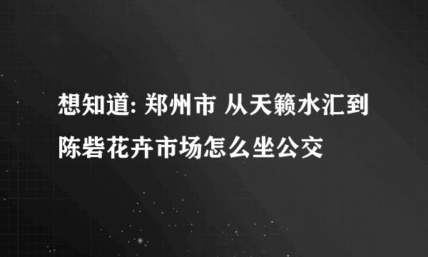 想知道: 郑州市 从天籁水汇到陈砦花卉市场怎么坐公交