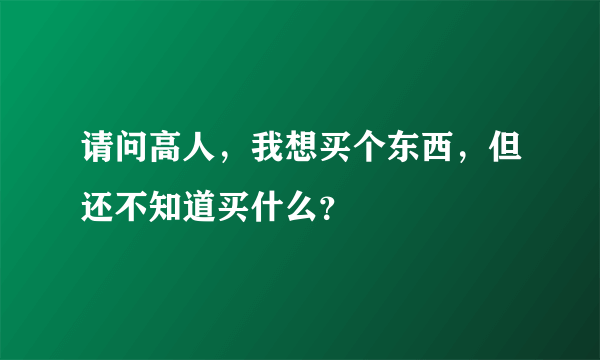 请问高人，我想买个东西，但还不知道买什么？