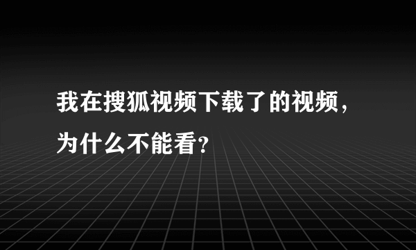 我在搜狐视频下载了的视频，为什么不能看？