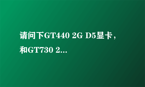 请问下GT440 2G D5显卡，和GT730 2G D5那个好~详细点谢谢~