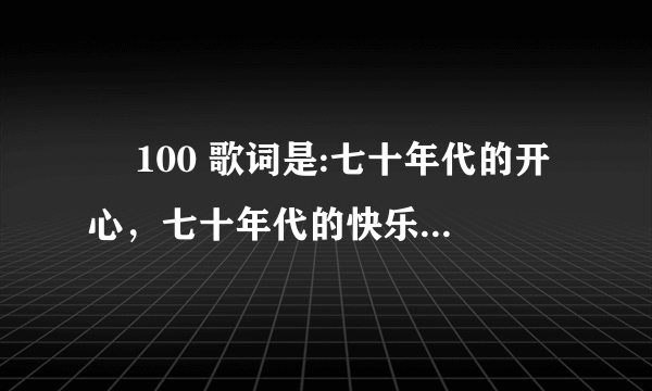 ￼ 100 歌词是:七十年代的开心，七十年代的快乐，70年代的中国刚结束水生火热。是什么歌，在哪里