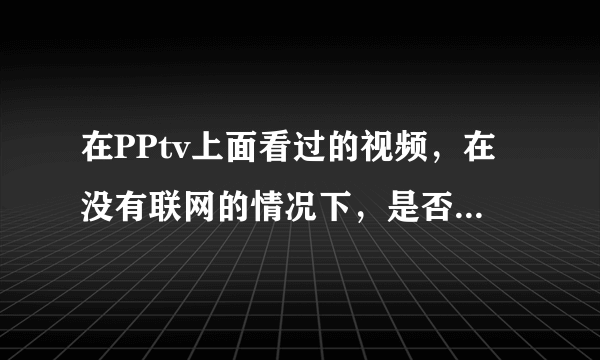 在PPtv上面看过的视频，在没有联网的情况下，是否可以重新观看呢？？？