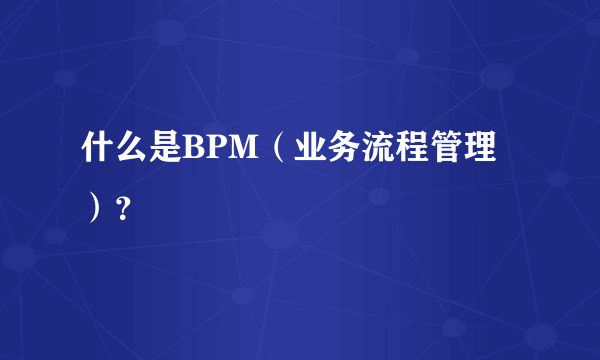 什么是BPM（业务流程管理）？