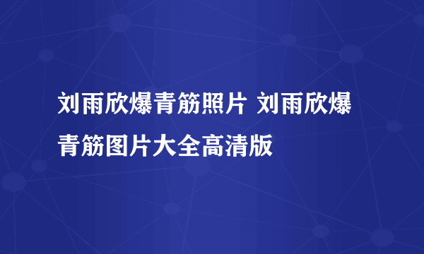 刘雨欣爆青筋照片 刘雨欣爆青筋图片大全高清版