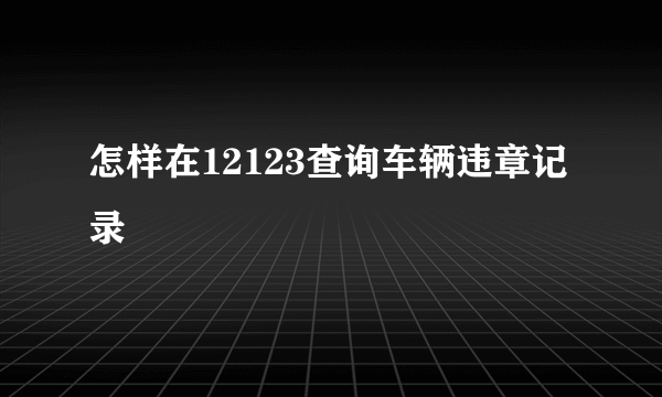 怎样在12123查询车辆违章记录