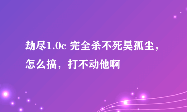 劫尽1.0c 完全杀不死昊孤尘，怎么搞，打不动他啊