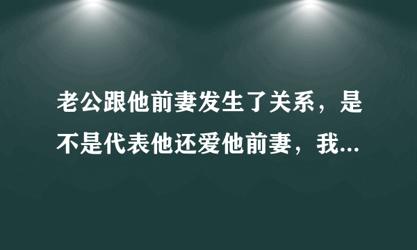 老公跟他前妻发生了关系，是不是代表他还爱他前妻，我该怎么办，我好心酸..