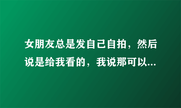 女朋友总是发自己自拍，然后说是给我看的，我说那可以直接发给我啊，她是想让别的人关注她嘛，求解