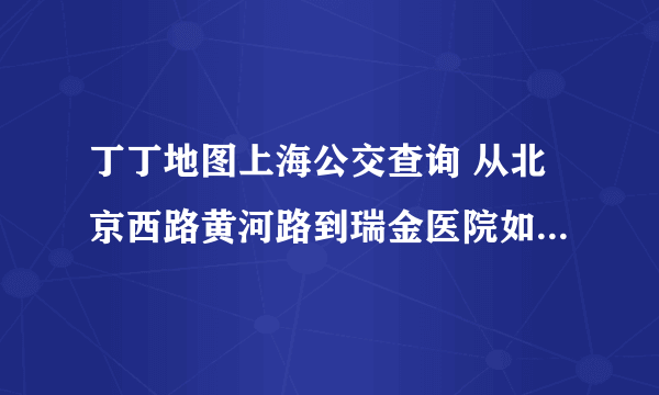 丁丁地图上海公交查询 从北京西路黄河路到瑞金医院如何乘公交车？谢谢！