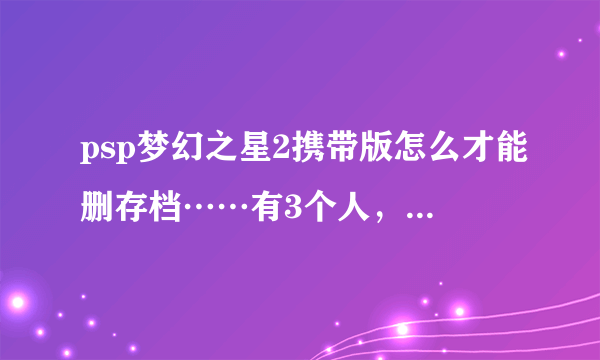 psp梦幻之星2携带版怎么才能删存档……有3个人，我想就剩一个，求大神解答……