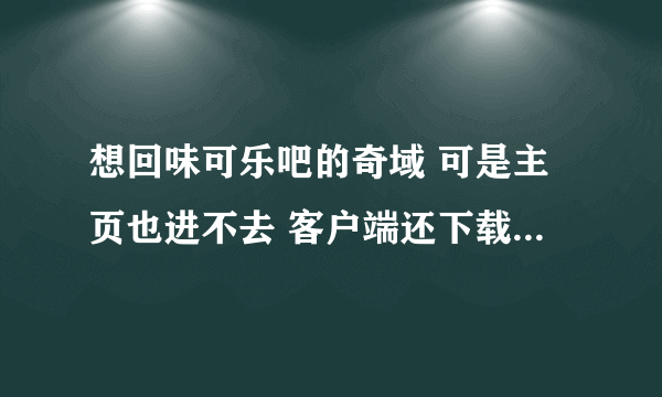 想回味可乐吧的奇域 可是主页也进不去 客户端还下载不了 谁有帮忙~~？ 先谢了！