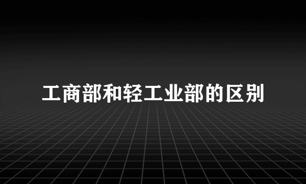 工商部和轻工业部的区别