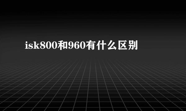 isk800和960有什么区别