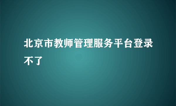 北京市教师管理服务平台登录不了