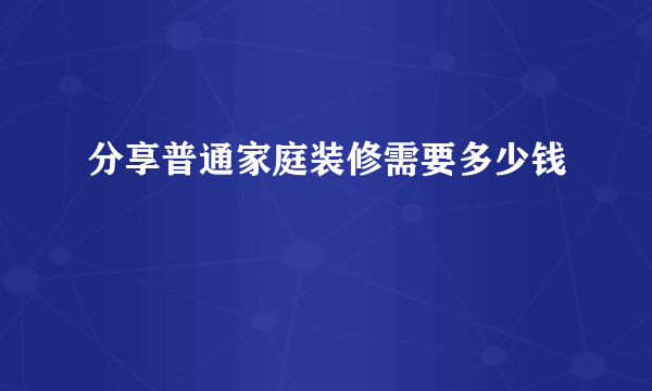 分享普通家庭装修需要多少钱