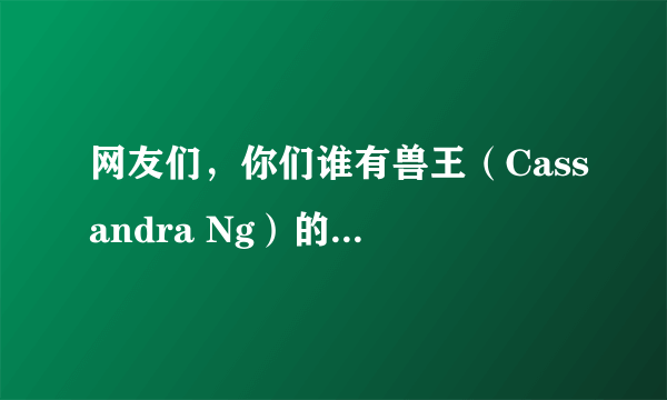 网友们，你们谁有兽王（Cassandra Ng）的比赛视频？