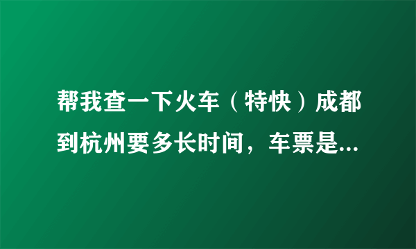 帮我查一下火车（特快）成都到杭州要多长时间，车票是多少，谢谢！