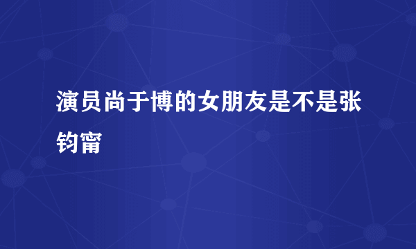 演员尚于博的女朋友是不是张钧甯