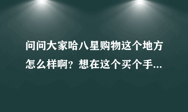 问问大家哈八星购物这个地方怎么样啊？想在这个买个手机呢？比较符合我的预算呵呵