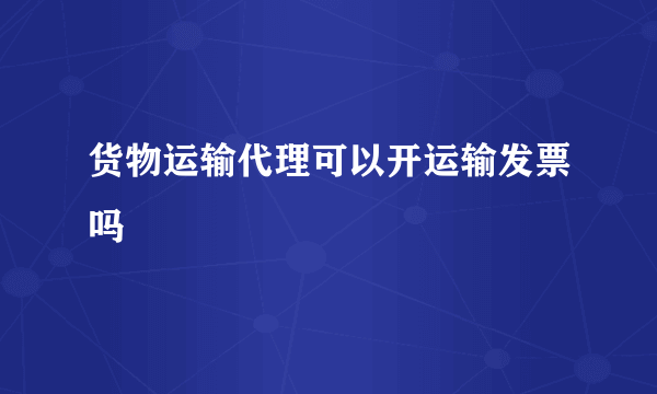 货物运输代理可以开运输发票吗