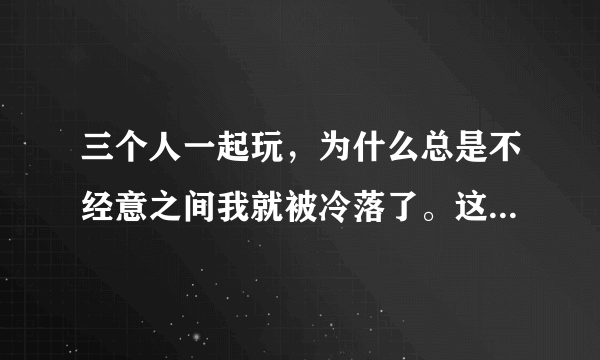 三个人一起玩，为什么总是不经意之间我就被冷落了。这是什么原因。