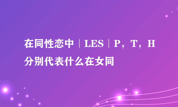 在同性恋中｛LES｝P，T，H分别代表什么在女同