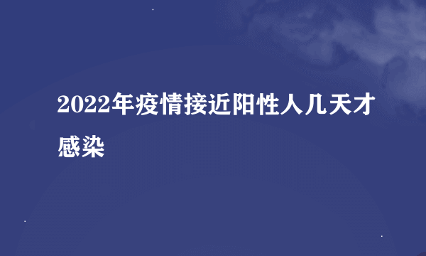 2022年疫情接近阳性人几天才感染