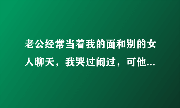 老公经常当着我的面和别的女人聊天，我哭过闹过，可他都不改，想离婚又担心孩子受罪。每天心情郁闷，怎么