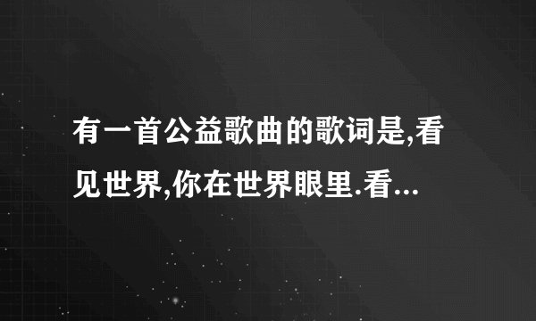 有一首公益歌曲的歌词是,看见世界,你在世界眼里.看见自己,世界在你眼里,是什