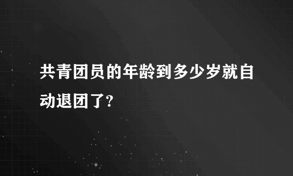 共青团员的年龄到多少岁就自动退团了?