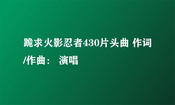 跪求火影忍者430片头曲 作词/作曲： 演唱