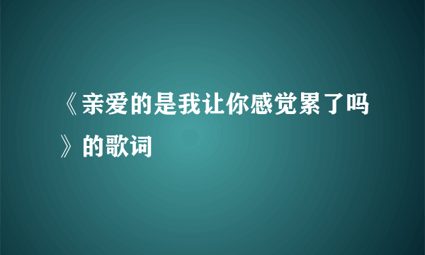 《亲爱的是我让你感觉累了吗》的歌词