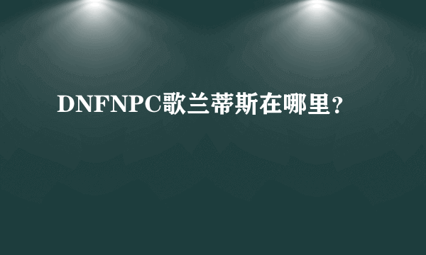 DNFNPC歌兰蒂斯在哪里？