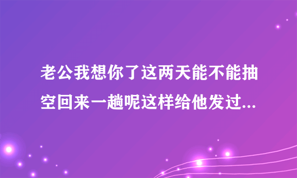 老公我想你了这两天能不能抽空回来一趟呢这样给他发过去行吗？