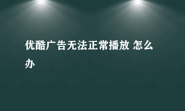 优酷广告无法正常播放 怎么办