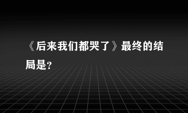 《后来我们都哭了》最终的结局是？