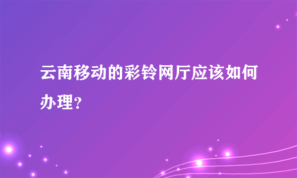 云南移动的彩铃网厅应该如何办理？