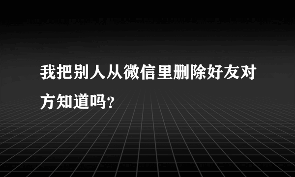 我把别人从微信里删除好友对方知道吗？