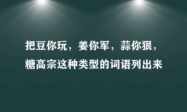 把豆你玩，姜你军，蒜你狠，糖高宗这种类型的词语列出来