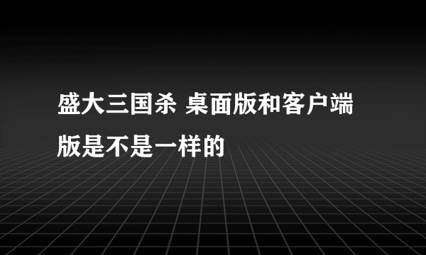 盛大三国杀 桌面版和客户端版是不是一样的