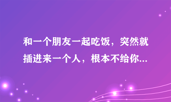 和一个朋友一起吃饭，突然就插进来一个人，根本不给你说话的机会，