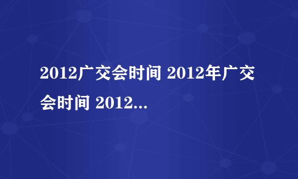 2012广交会时间 2012年广交会时间 2012秋季广交会时间 秋季广交会时间 112届广交会时间