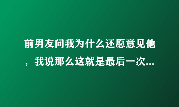 前男友问我为什么还愿意见他，我说那么这就是最后一次了好吗？